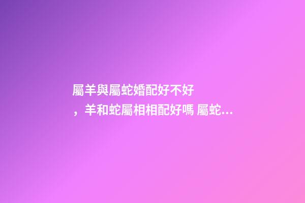屬羊與屬蛇婚配好不好，羊和蛇屬相相配好嗎 屬蛇和屬羊的合不合，屬蛇和屬羊的人相配嗎